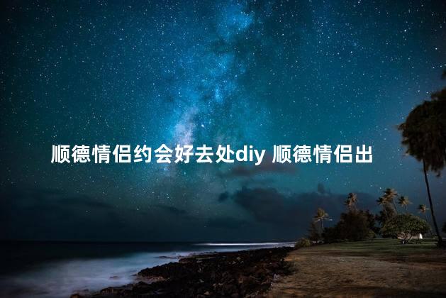 顺德情侣约会好去处diy 顺德情侣出游不容错过的地方